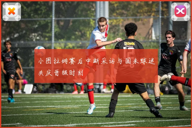 小图拉姆赛后中断采访与国米球迷共庆晋级时刻