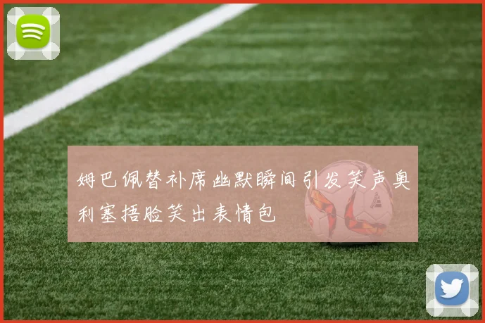 姆巴佩替补席幽默瞬间引发笑声奥利塞捂脸笑出表情包