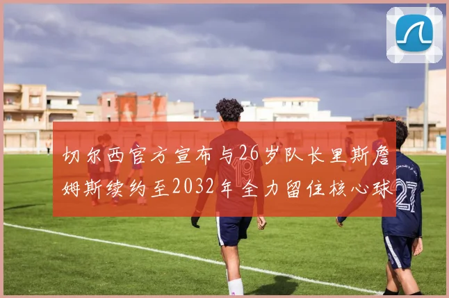 切尔西官方宣布与26岁队长里斯詹姆斯续约至2032年全力留住核心球员