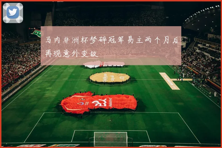 马内非洲杯梦碎冠军易主两个月后再现意外变故