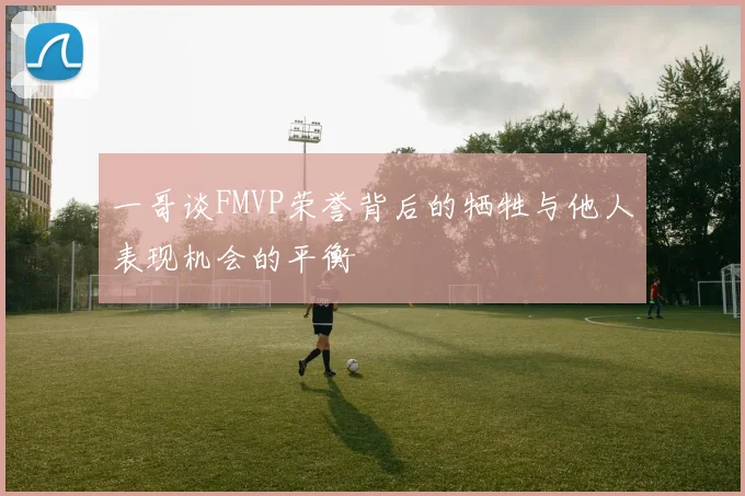 一哥谈FMVP荣誉背后的牺牲与他人表现机会的平衡