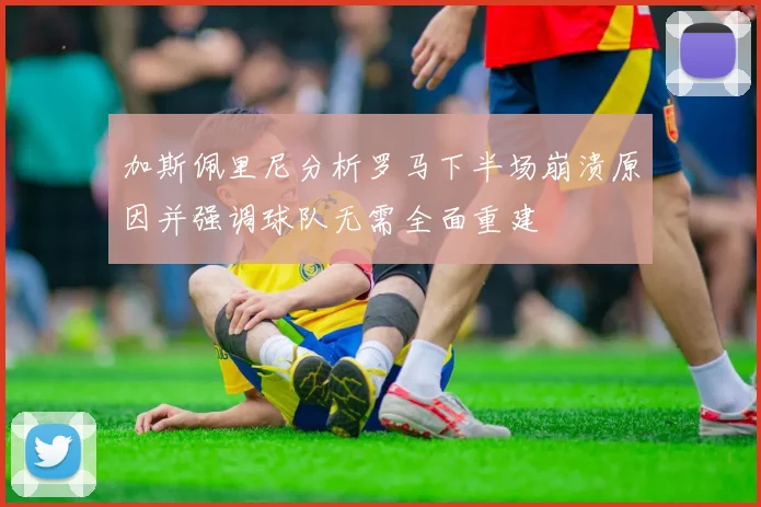 加斯佩里尼分析罗马下半场崩溃原因并强调球队无需全面重建