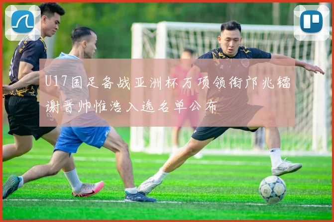 U17国足备战亚洲杯万项领衔邝兆镭谢晋帅惟浩入选名单公布