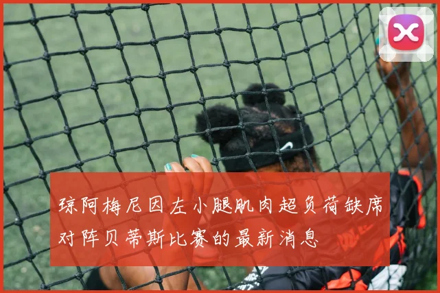 琼阿梅尼因左小腿肌肉超负荷缺席对阵贝蒂斯比赛的最新消息