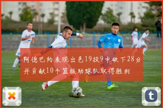 阿德巴约表现出色19投9中砍下28分并贡献10个篮板助球队取得胜利