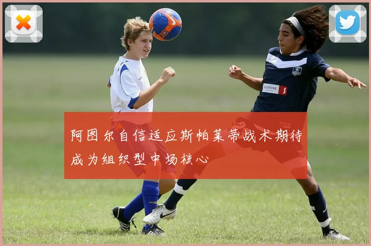 阿图尔自信适应斯帕莱蒂战术期待成为组织型中场核心