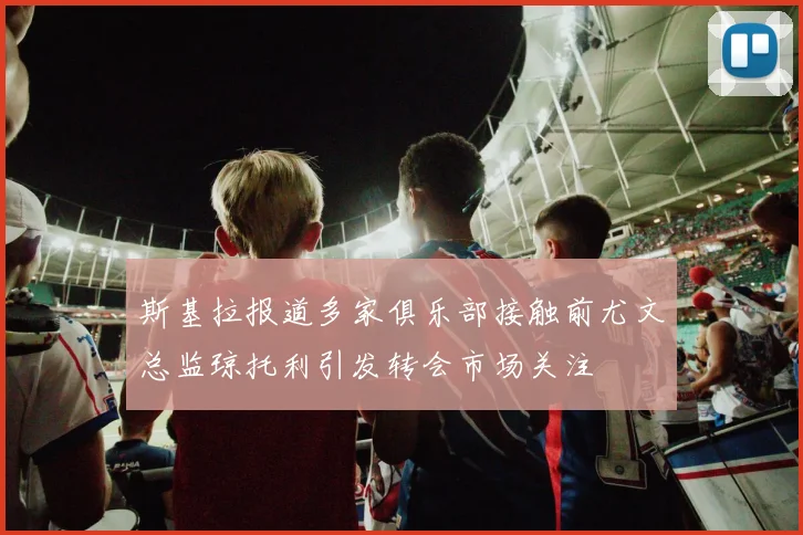 斯基拉报道多家俱乐部接触前尤文总监琼托利引发转会市场关注