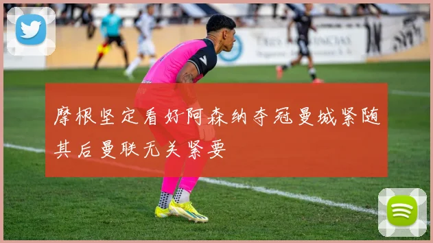 摩根坚定看好阿森纳夺冠曼城紧随其后曼联无关紧要