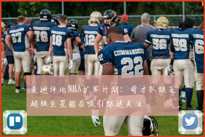 麦迪评论NBA扩军计划：奇才队缺乏超级巨星能否吸引球迷关注