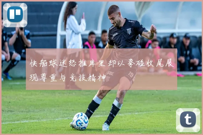 快船球迷怒推库里却以拳碰收尾展现尊重与竞技精神