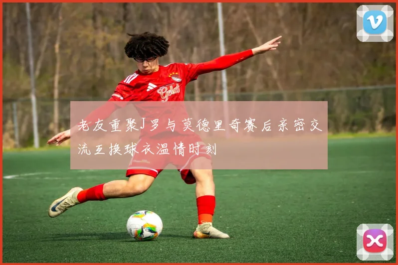 老友重聚J罗与莫德里奇赛后亲密交流互换球衣温情时刻